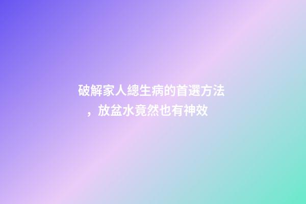 破解家人總生病的首選方法，放盆水竟然也有神效